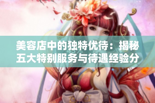 美容店中的独特优待：揭秘五大特别服务与待遇经验分享