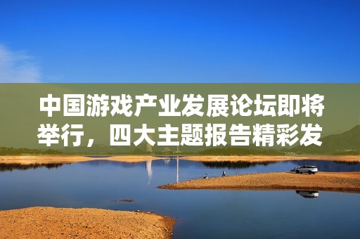 中国游戏产业发展论坛即将举行，四大主题报告精彩发布
