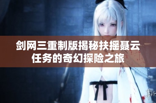 剑网三重制版揭秘扶摇聂云任务的奇幻探险之旅