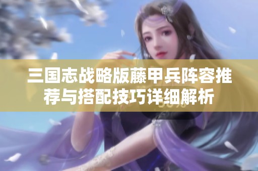 三国志战略版藤甲兵阵容推荐与搭配技巧详细解析