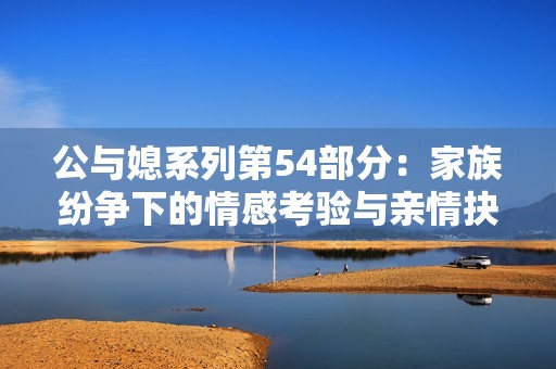 公与媳系列第54部分：家族纷争下的情感考验与亲情抉择