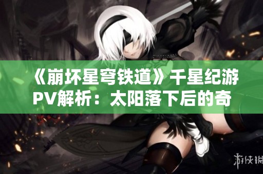 《崩坏星穹铁道》千星纪游PV解析：太阳落下后的奇幻旅程展现