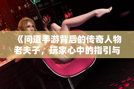 《问道手游背后的传奇人物老夫子，玩家心中的指引与风潮》