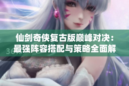 仙剑奇侠复古版巅峰对决：最强阵容搭配与策略全面解析详解