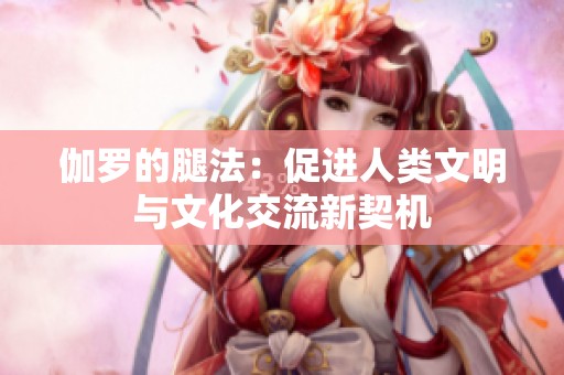 伽罗的腿法：促进人类文明与文化交流新契机