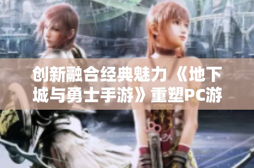 创新融合经典魅力 《地下城与勇士手游》重塑PC游戏新体验