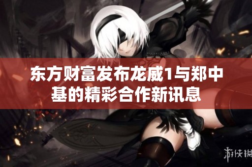 东方财富发布龙威1与郑中基的精彩合作新讯息