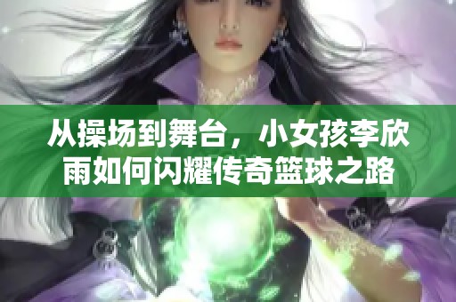 从操场到舞台，小女孩李欣雨如何闪耀传奇篮球之路