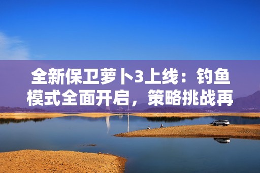 全新保卫萝卜3上线：钓鱼模式全面开启，策略挑战再度升级！