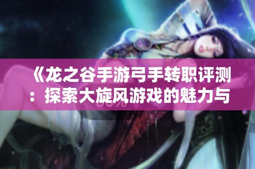 《龙之谷手游弓手转职评测：探索大旋风游戏的魅力与挑战》