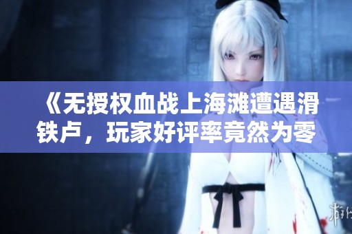 《无授权血战上海滩遭遇滑铁卢，玩家好评率竟然为零》