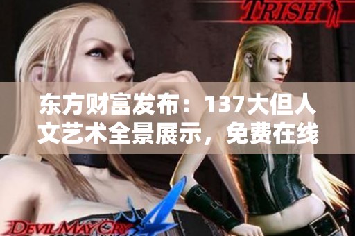 东方财富发布：137大但人文艺术全景展示，免费在线畅享珍贵资源