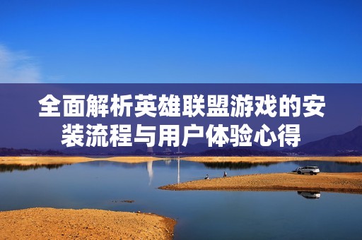 全面解析英雄联盟游戏的安装流程与用户体验心得