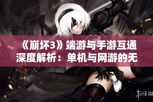 《崩坏3》端游与手游互通深度解析：单机与网游的无缝连接之道