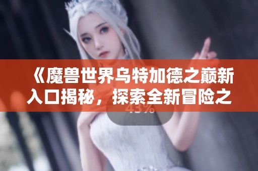 《魔兽世界乌特加德之巅新入口揭秘，探索全新冒险之旅》