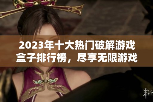 2023年十大热门破解游戏盒子排行榜，尽享无限游戏乐趣