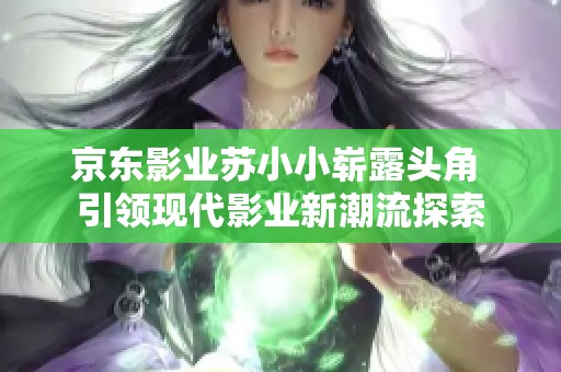 京东影业苏小小崭露头角 引领现代影业新潮流探索