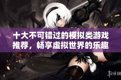 十大不可错过的模拟类游戏推荐，畅享虚拟世界的乐趣与挑战