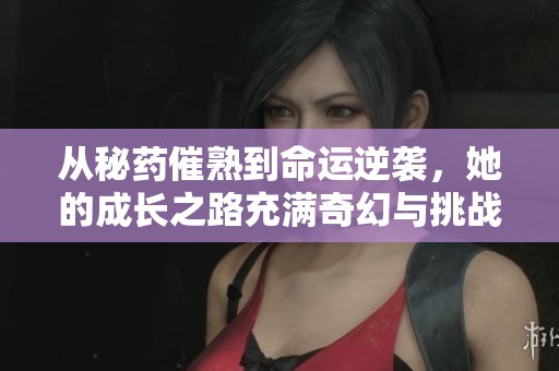 从秘药催熟到命运逆袭，她的成长之路充满奇幻与挑战
