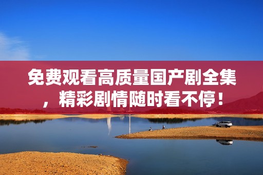 免费观看高质量国产剧全集，精彩剧情随时看不停！