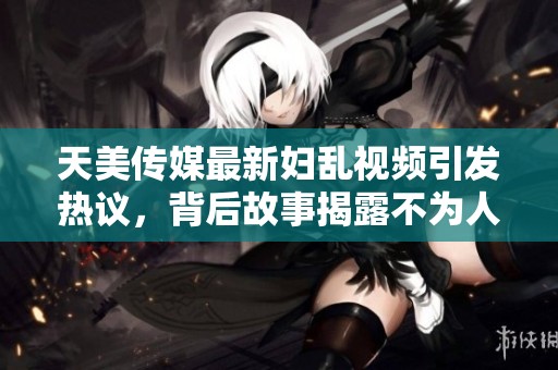天美传媒最新妇乱视频引发热议，背后故事揭露不为人知的秘密