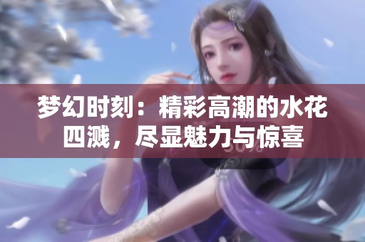 梦幻时刻：精彩高潮的水花四溅，尽显魅力与惊喜