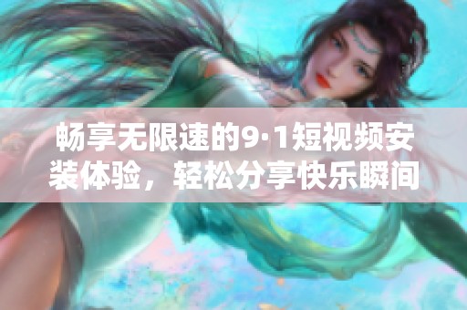 畅享无限速的9·1短视频安装体验，轻松分享快乐瞬间