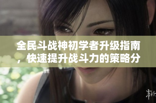 全民斗战神初学者升级指南，快速提升战斗力的策略分享