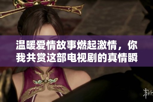 温暖爱情故事燃起激情，你我共赏这部电视剧的真情瞬间