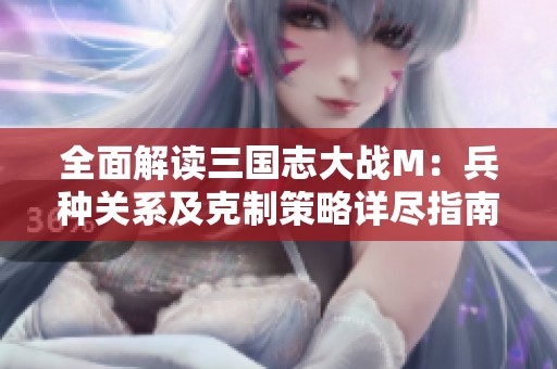 全面解读三国志大战M：兵种关系及克制策略详尽指南