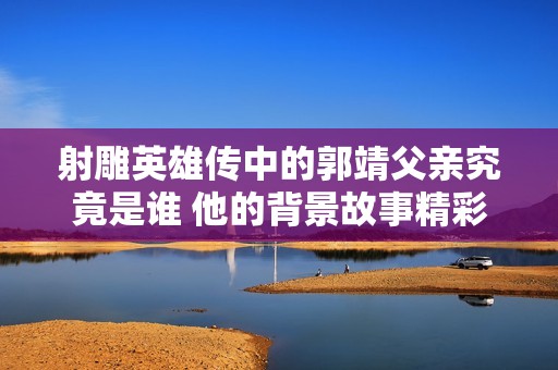 射雕英雄传中的郭靖父亲究竟是谁 他的背景故事精彩纷呈