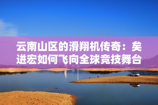 云南山区的滑翔机传奇：矣进宏如何飞向全球竞技舞台