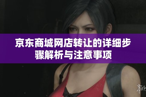 京东商城网店转让的详细步骤解析与注意事项
