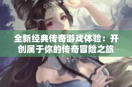 全新经典传奇游戏体验：开创属于你的传奇冒险之旅