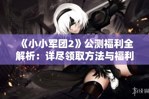 《小小军团2》公测福利全解析：详尽领取方法与福利汇总指南