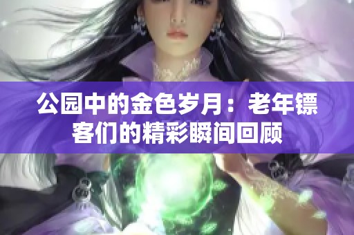公园中的金色岁月：老年镖客们的精彩瞬间回顾
