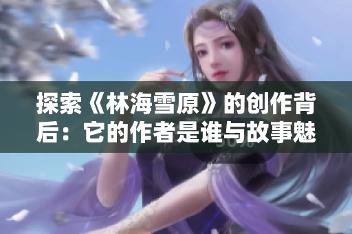 探索《林海雪原》的创作背后：它的作者是谁与故事魅力分析
