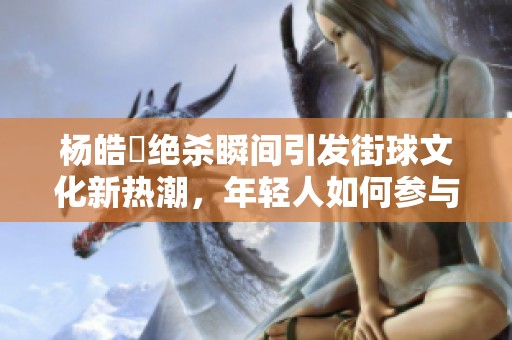 杨皓喆绝杀瞬间引发街球文化新热潮，年轻人如何参与其中