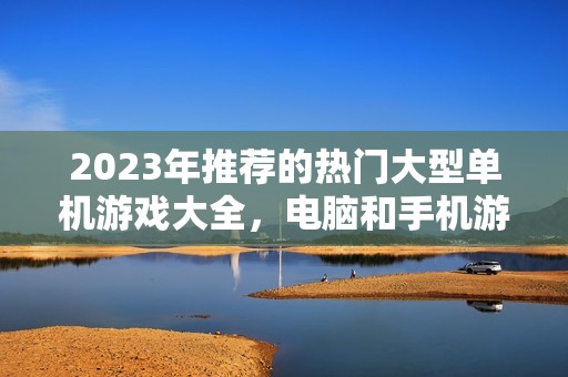 2023年推荐的热门大型单机游戏大全，电脑和手机游戏应有尽有