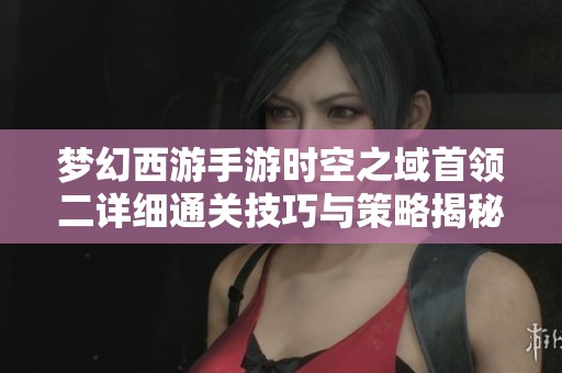 梦幻西游手游时空之域首领二详细通关技巧与策略揭秘