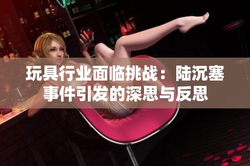 玩具行业面临挑战：陆沉塞事件引发的深思与反思