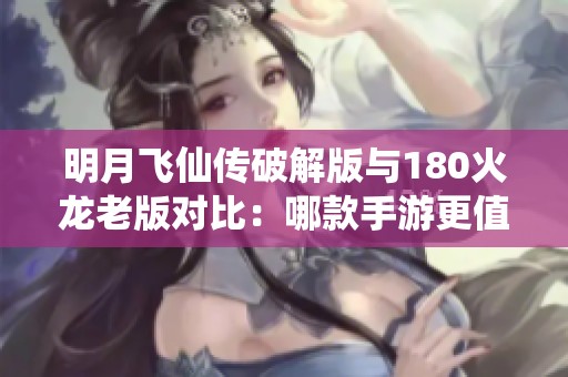 明月飞仙传破解版与180火龙老版对比：哪款手游更值得下载？
