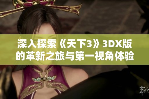 深入探索《天下3》3DX版的革新之旅与第一视角体验解析